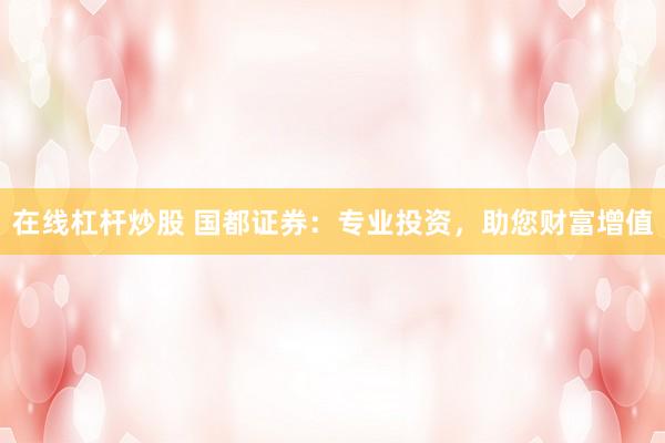在线杠杆炒股 国都证券：专业投资，助您财富增值