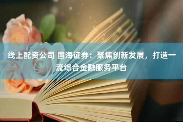 线上配资公司 国海证券：聚焦创新发展，打造一流综合金融服务平台
