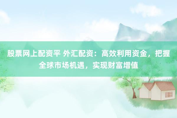 股票网上配资平 外汇配资：高效利用资金，把握全球市场机遇，实现财富增值