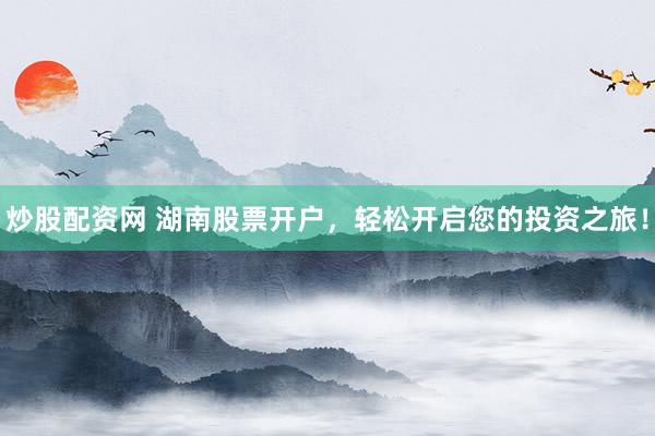 炒股配资网 湖南股票开户，轻松开启您的投资之旅！