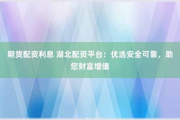 期货配资利息 湖北配资平台：优选安全可靠，助您财富增值