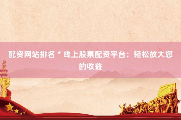 配资网站排名 * 线上股票配资平台：轻松放大您的收益