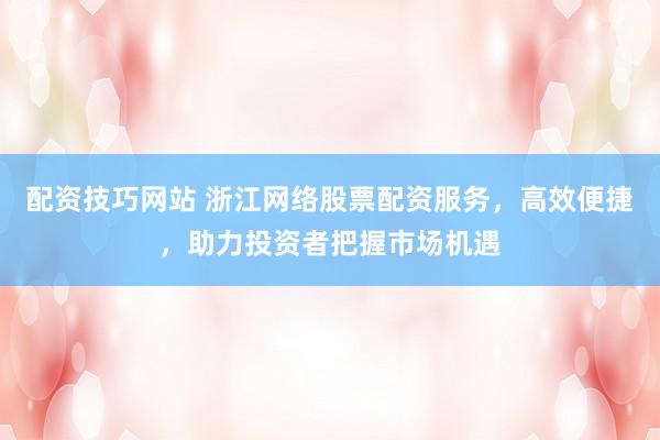 配资技巧网站 浙江网络股票配资服务，高效便捷，助力投资者把握市场机遇