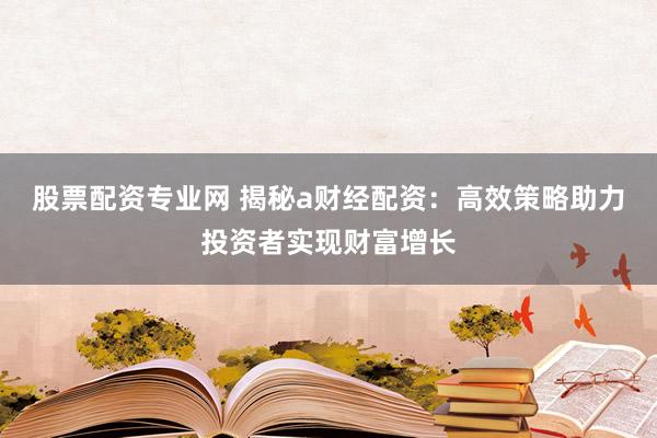 股票配资专业网 揭秘a财经配资：高效策略助力投资者实现财富增长