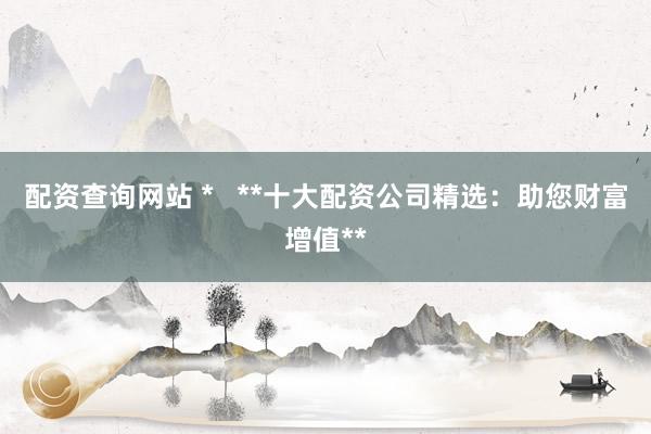配资查询网站 *   **十大配资公司精选：助您财富增值**