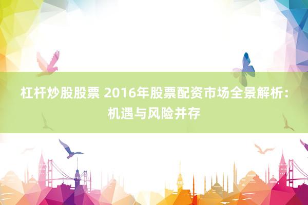 杠杆炒股股票 2016年股票配资市场全景解析：机遇与风险并存