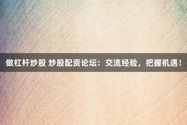 做杠杆炒股 炒股配资论坛：交流经验，把握机遇！