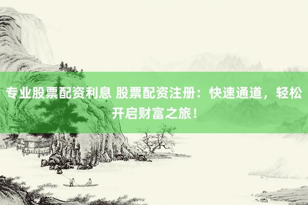 专业股票配资利息 股票配资注册：快速通道，轻松开启财富之旅！