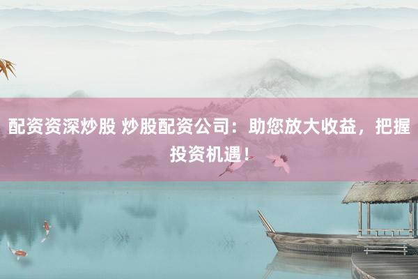 配资资深炒股 炒股配资公司：助您放大收益，把握投资机遇！