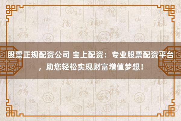 股票正规配资公司 宝上配资：专业股票配资平台，助您轻松实现财富增值梦想！