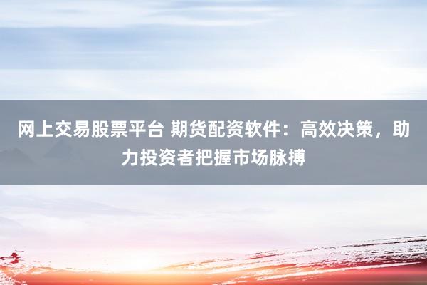 网上交易股票平台 期货配资软件：高效决策，助力投资者把握市场脉搏