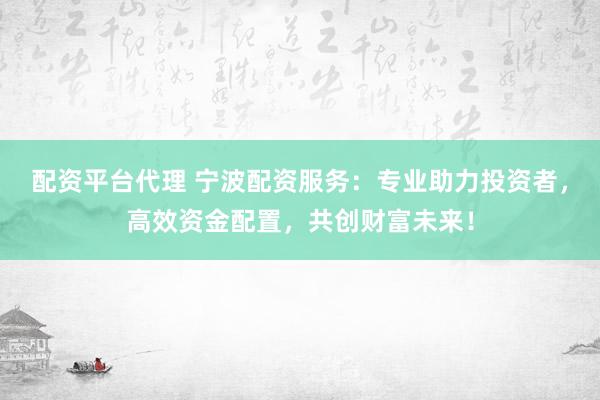 配资平台代理 宁波配资服务：专业助力投资者，高效资金配置，共创财富未来！