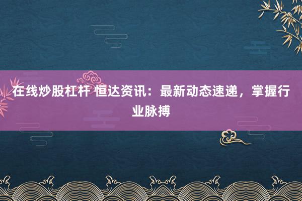 在线炒股杠杆 恒达资讯：最新动态速递，掌握行业脉搏