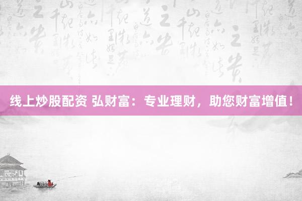 线上炒股配资 弘财富：专业理财，助您财富增值！