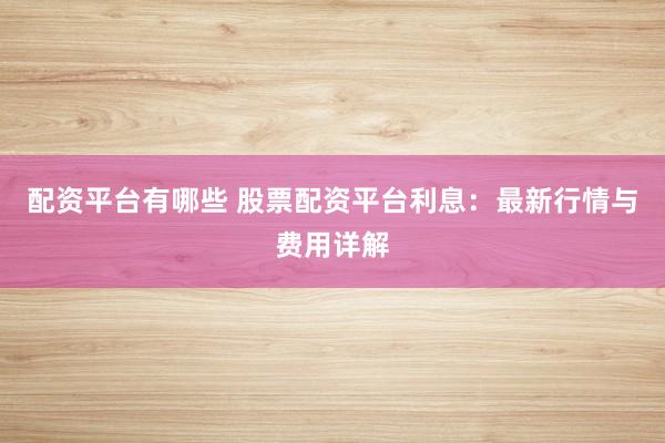 配资平台有哪些 股票配资平台利息：最新行情与费用详解
