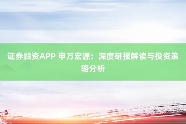 证券融资APP 申万宏源：深度研报解读与投资策略分析