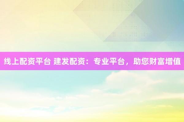 线上配资平台 建发配资：专业平台，助您财富增值