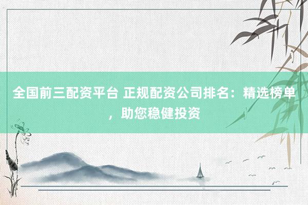 全国前三配资平台 正规配资公司排名：精选榜单，助您稳健投资