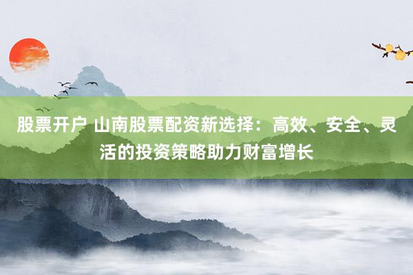 股票开户 山南股票配资新选择：高效、安全、灵活的投资策略助力财富增长