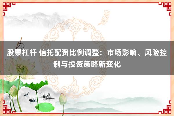 股票杠杆 信托配资比例调整：市场影响、风险控制与投资策略新变化