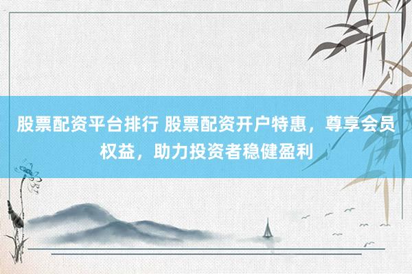 股票配资平台排行 股票配资开户特惠，尊享会员权益，助力投资者稳健盈利