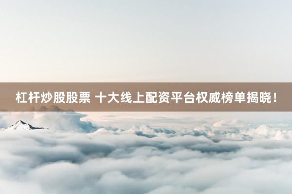 杠杆炒股股票 十大线上配资平台权威榜单揭晓！