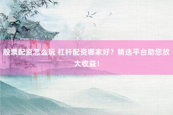 股票配资怎么玩 杠杆配资哪家好？精选平台助您放大收益！