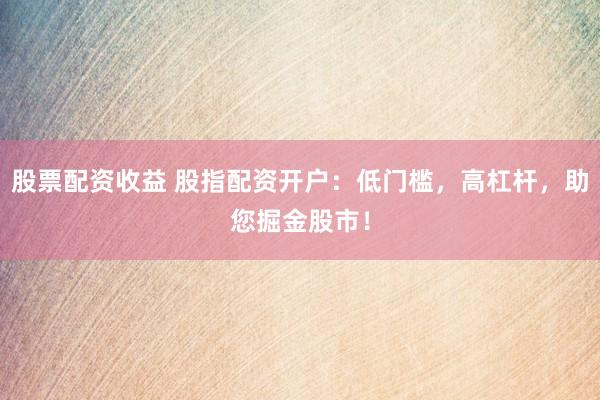 股票配资收益 股指配资开户：低门槛，高杠杆，助您掘金股市！