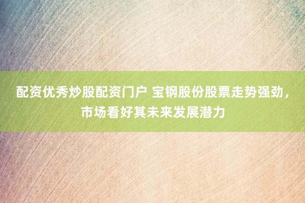 配资优秀炒股配资门户 宝钢股份股票走势强劲，市场看好其未来发展潜力