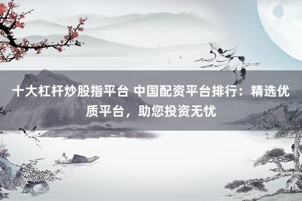 十大杠杆炒股指平台 中国配资平台排行：精选优质平台，助您投资无忧