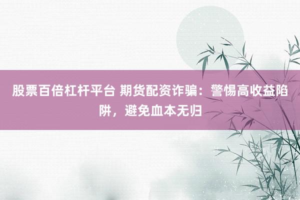 股票百倍杠杆平台 期货配资诈骗：警惕高收益陷阱，避免血本无归