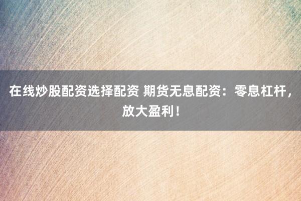 在线炒股配资选择配资 期货无息配资：零息杠杆，放大盈利！