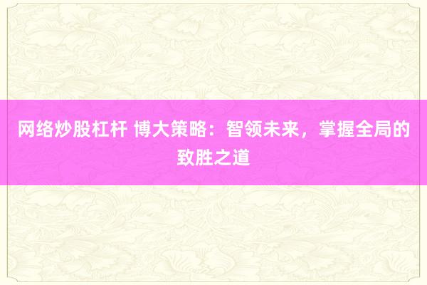 网络炒股杠杆 博大策略：智领未来，掌握全局的致胜之道