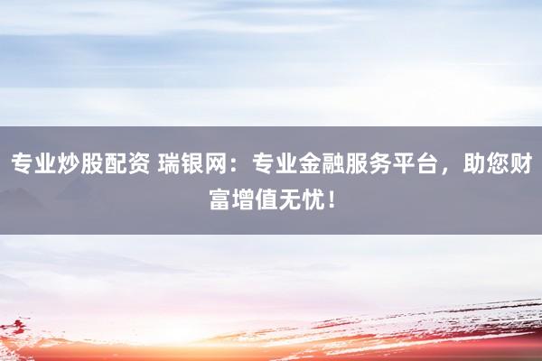专业炒股配资 瑞银网：专业金融服务平台，助您财富增值无忧！