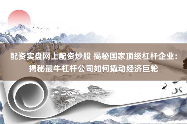 配资实盘网上配资炒股 揭秘国家顶级杠杆企业：揭秘最牛杠杆公司如何撬动经济巨轮