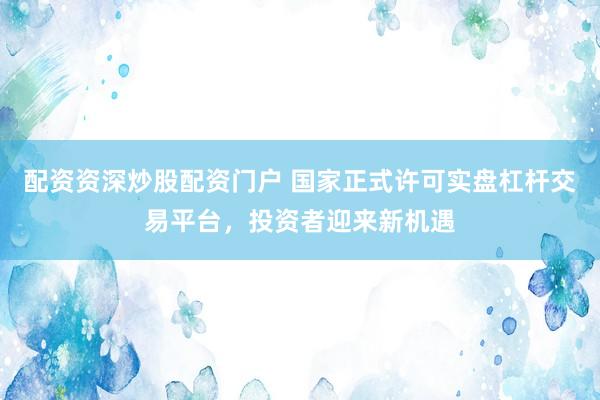 配资资深炒股配资门户 国家正式许可实盘杠杆交易平台，投资者迎来新机遇