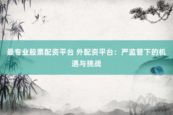 最专业股票配资平台 外配资平台：严监管下的机遇与挑战
