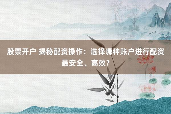 股票开户 揭秘配资操作：选择哪种账户进行配资最安全、高效？