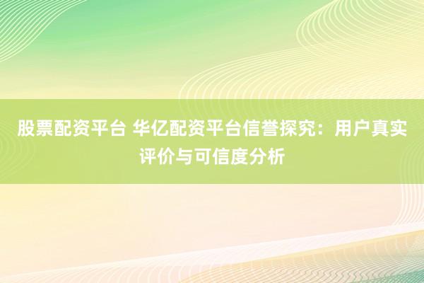 股票配资平台 华亿配资平台信誉探究：用户真实评价与可信度分析