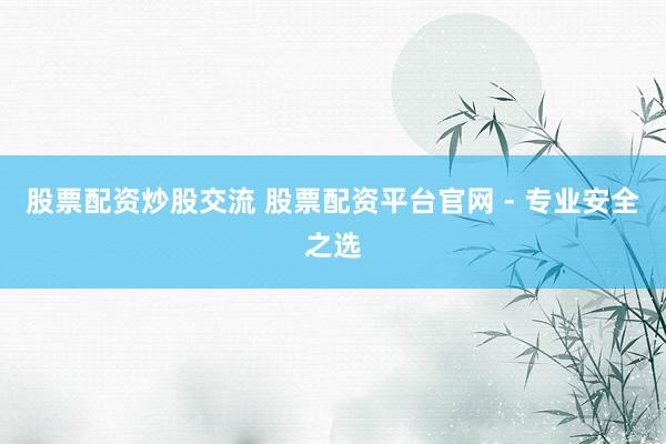 股票配资炒股交流 股票配资平台官网 - 专业安全之选