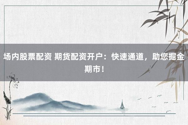 场内股票配资 期货配资开户：快速通道，助您掘金期市！