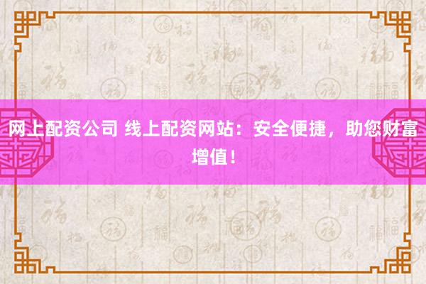 网上配资公司 线上配资网站：安全便捷，助您财富增值！