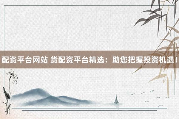 配资平台网站 货配资平台精选：助您把握投资机遇！