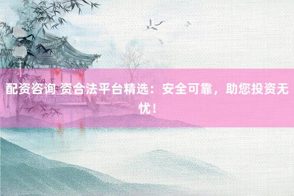 配资咨询 资合法平台精选：安全可靠，助您投资无忧！