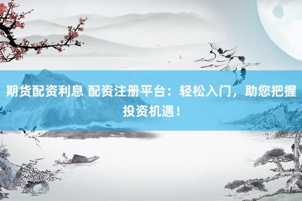 期货配资利息 配资注册平台：轻松入门，助您把握投资机遇！