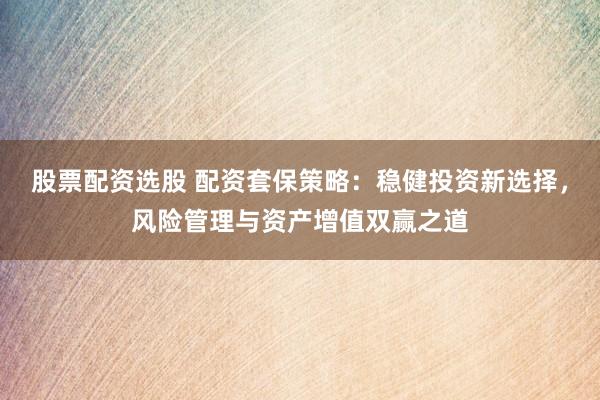 股票配资选股 配资套保策略：稳健投资新选择，风险管理与资产增值双赢之道