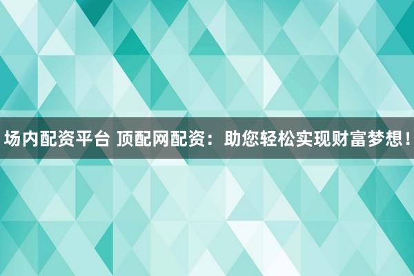 场内配资平台 顶配网配资：助您轻松实现财富梦想！