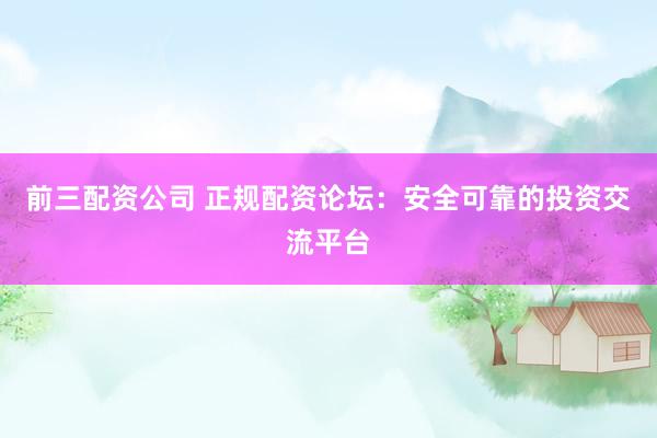 前三配资公司 正规配资论坛：安全可靠的投资交流平台