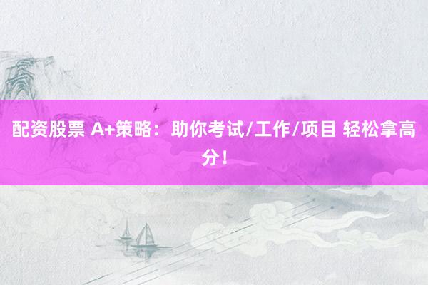配资股票 A+策略：助你考试/工作/项目 轻松拿高分！