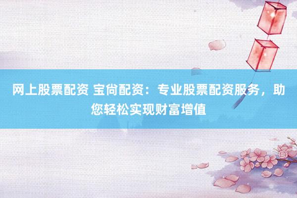 网上股票配资 宝尙配资：专业股票配资服务，助您轻松实现财富增值